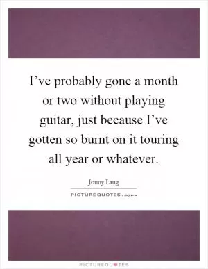 I’ve probably gone a month or two without playing guitar, just because I’ve gotten so burnt on it touring all year or whatever Picture Quote #1