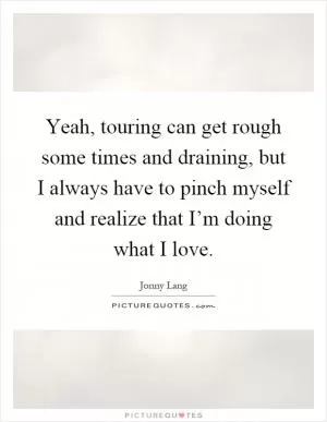 Yeah, touring can get rough some times and draining, but I always have to pinch myself and realize that I’m doing what I love Picture Quote #1