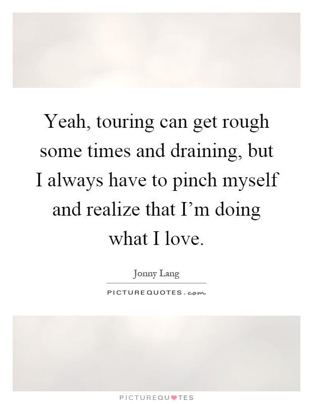 Yeah, touring can get rough some times and draining, but I always have to pinch myself and realize that I'm doing what I love Picture Quote #1
