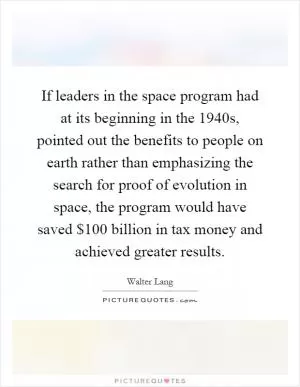 If leaders in the space program had at its beginning in the 1940s, pointed out the benefits to people on earth rather than emphasizing the search for proof of evolution in space, the program would have saved $100 billion in tax money and achieved greater results Picture Quote #1