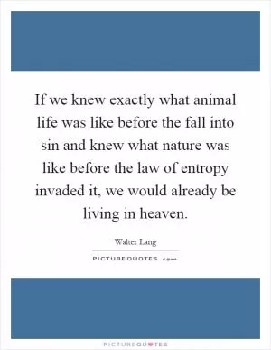If we knew exactly what animal life was like before the fall into sin and knew what nature was like before the law of entropy invaded it, we would already be living in heaven Picture Quote #1
