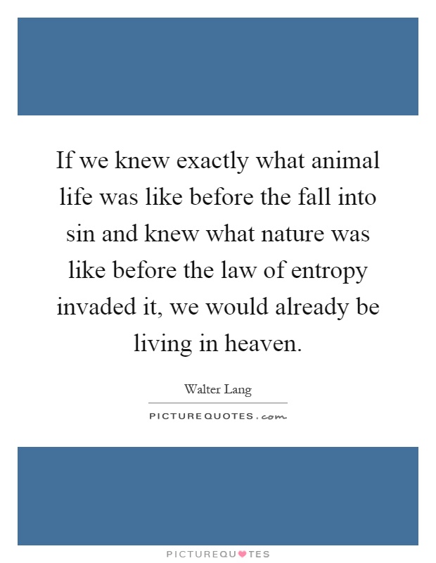 If we knew exactly what animal life was like before the fall into sin and knew what nature was like before the law of entropy invaded it, we would already be living in heaven Picture Quote #1