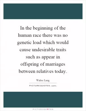 In the beginning of the human race there was no genetic load which would cause undesirable traits such as appear in offspring of marriages between relatives today Picture Quote #1