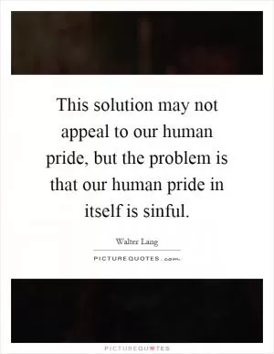 This solution may not appeal to our human pride, but the problem is that our human pride in itself is sinful Picture Quote #1
