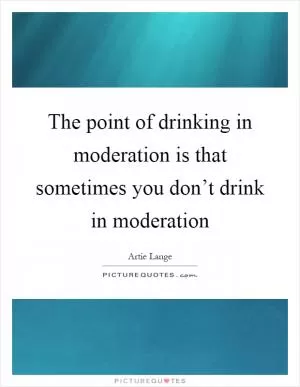 The point of drinking in moderation is that sometimes you don’t drink in moderation Picture Quote #1