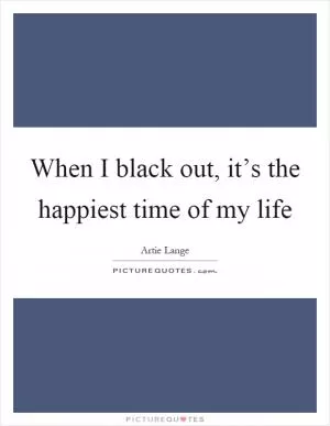 When I black out, it’s the happiest time of my life Picture Quote #1