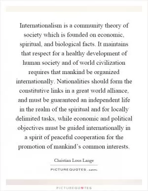 Internationalism is a community theory of society which is founded on economic, spiritual, and biological facts. It maintains that respect for a healthy development of human society and of world civilization requires that mankind be organized internationally. Nationalities should form the constitutive links in a great world alliance, and must be guaranteed an independent life in the realm of the spiritual and for locally delimited tasks, while economic and political objectives must be guided internationally in a spirit of peaceful cooperation for the promotion of mankind’s common interests Picture Quote #1
