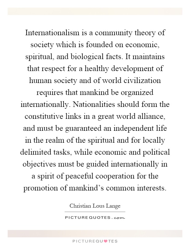 Internationalism is a community theory of society which is founded on economic, spiritual, and biological facts. It maintains that respect for a healthy development of human society and of world civilization requires that mankind be organized internationally. Nationalities should form the constitutive links in a great world alliance, and must be guaranteed an independent life in the realm of the spiritual and for locally delimited tasks, while economic and political objectives must be guided internationally in a spirit of peaceful cooperation for the promotion of mankind's common interests Picture Quote #1