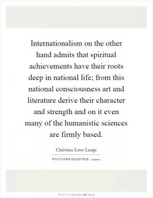 Internationalism on the other hand admits that spiritual achievements have their roots deep in national life; from this national consciousness art and literature derive their character and strength and on it even many of the humanistic sciences are firmly based Picture Quote #1