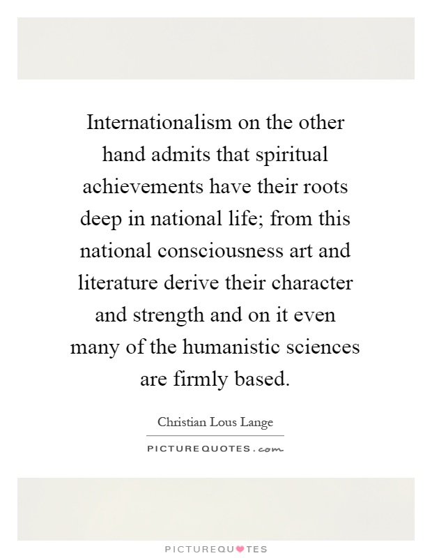 Internationalism on the other hand admits that spiritual achievements have their roots deep in national life; from this national consciousness art and literature derive their character and strength and on it even many of the humanistic sciences are firmly based Picture Quote #1