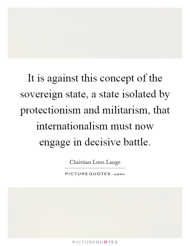 It is against this concept of the sovereign state, a state isolated by protectionism and militarism, that internationalism must now engage in decisive battle Picture Quote #1