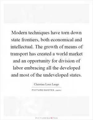 Modern techniques have torn down state frontiers, both economical and intellectual. The growth of means of transport has created a world market and an opportunity for division of labor embracing all the developed and most of the undeveloped states Picture Quote #1