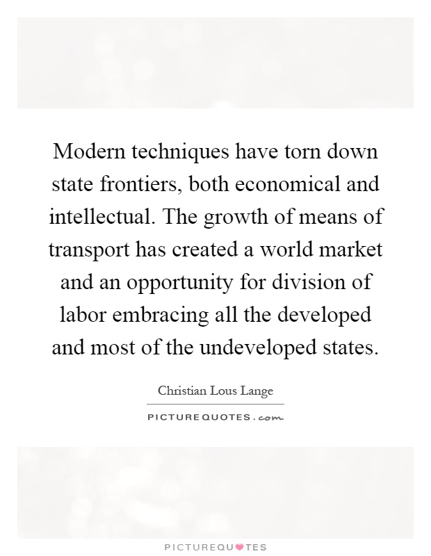 Modern techniques have torn down state frontiers, both economical and intellectual. The growth of means of transport has created a world market and an opportunity for division of labor embracing all the developed and most of the undeveloped states Picture Quote #1