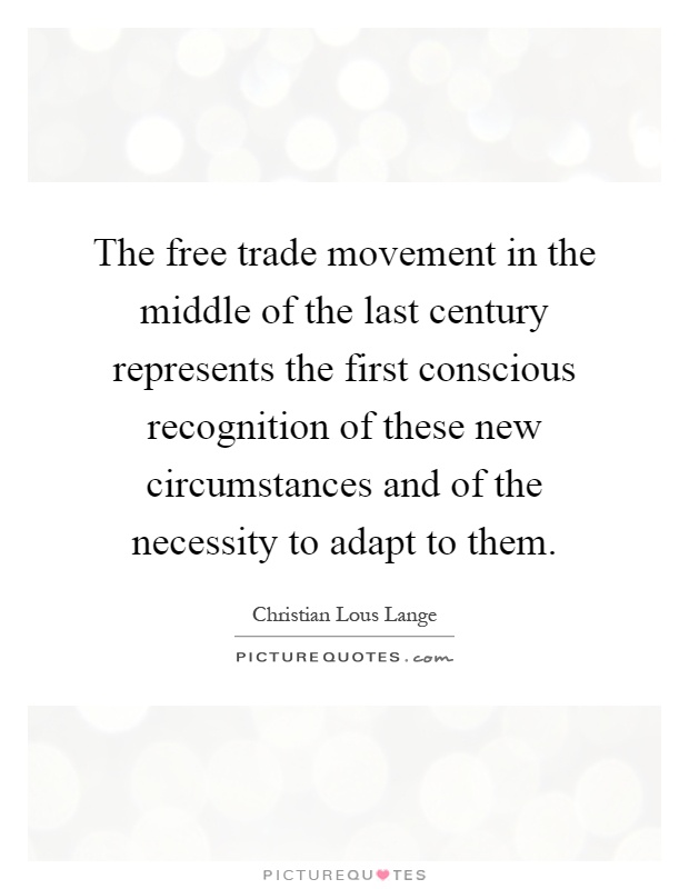 The free trade movement in the middle of the last century represents the first conscious recognition of these new circumstances and of the necessity to adapt to them Picture Quote #1
