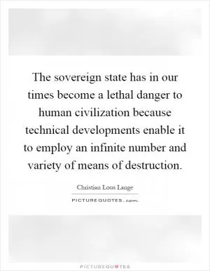 The sovereign state has in our times become a lethal danger to human civilization because technical developments enable it to employ an infinite number and variety of means of destruction Picture Quote #1
