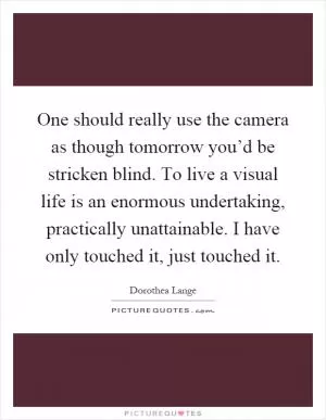 One should really use the camera as though tomorrow you’d be stricken blind. To live a visual life is an enormous undertaking, practically unattainable. I have only touched it, just touched it Picture Quote #1