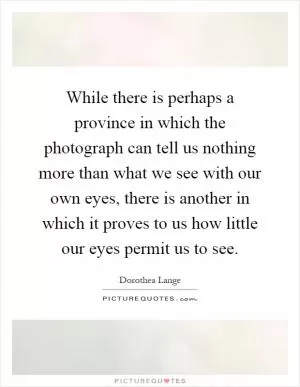While there is perhaps a province in which the photograph can tell us nothing more than what we see with our own eyes, there is another in which it proves to us how little our eyes permit us to see Picture Quote #1