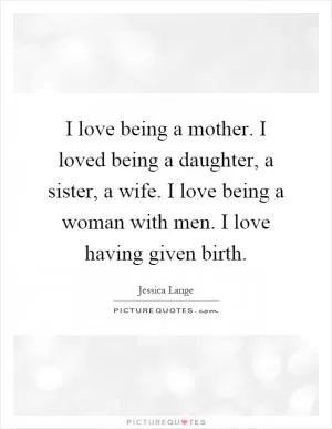 I love being a mother. I loved being a daughter, a sister, a wife. I love being a woman with men. I love having given birth Picture Quote #1