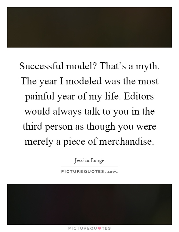 Successful model? That's a myth. The year I modeled was the most painful year of my life. Editors would always talk to you in the third person as though you were merely a piece of merchandise Picture Quote #1