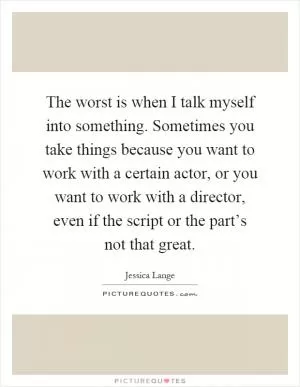The worst is when I talk myself into something. Sometimes you take things because you want to work with a certain actor, or you want to work with a director, even if the script or the part’s not that great Picture Quote #1