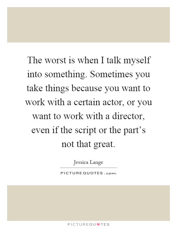 The worst is when I talk myself into something. Sometimes you take things because you want to work with a certain actor, or you want to work with a director, even if the script or the part's not that great Picture Quote #1