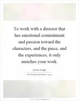 To work with a director that has emotional commitment and passion toward the characters, and the piece, and the experiences, it only enriches your work Picture Quote #1