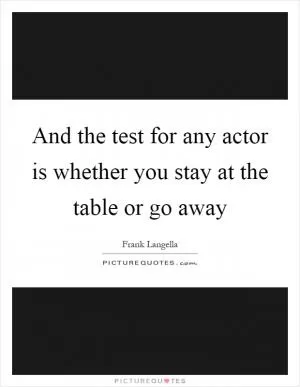 And the test for any actor is whether you stay at the table or go away Picture Quote #1