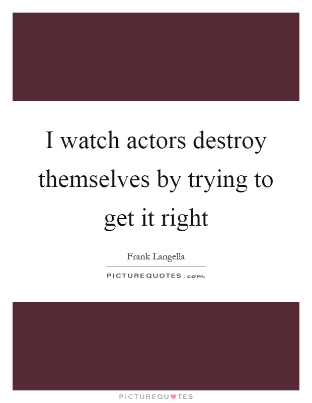 I watch actors destroy themselves by trying to get it right Picture Quote #1
