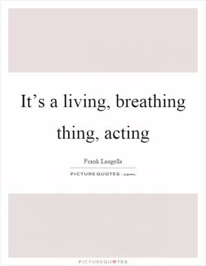 It’s a living, breathing thing, acting Picture Quote #1