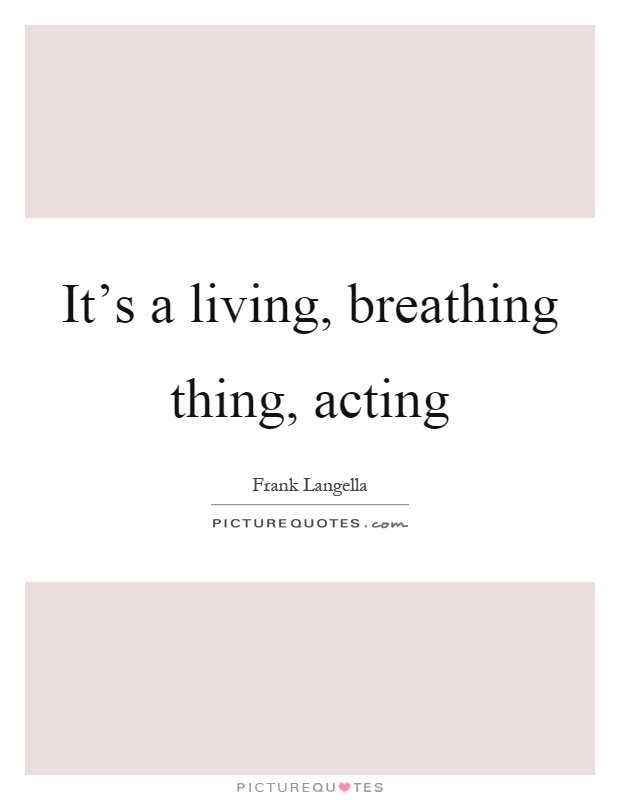 It's a living, breathing thing, acting Picture Quote #1