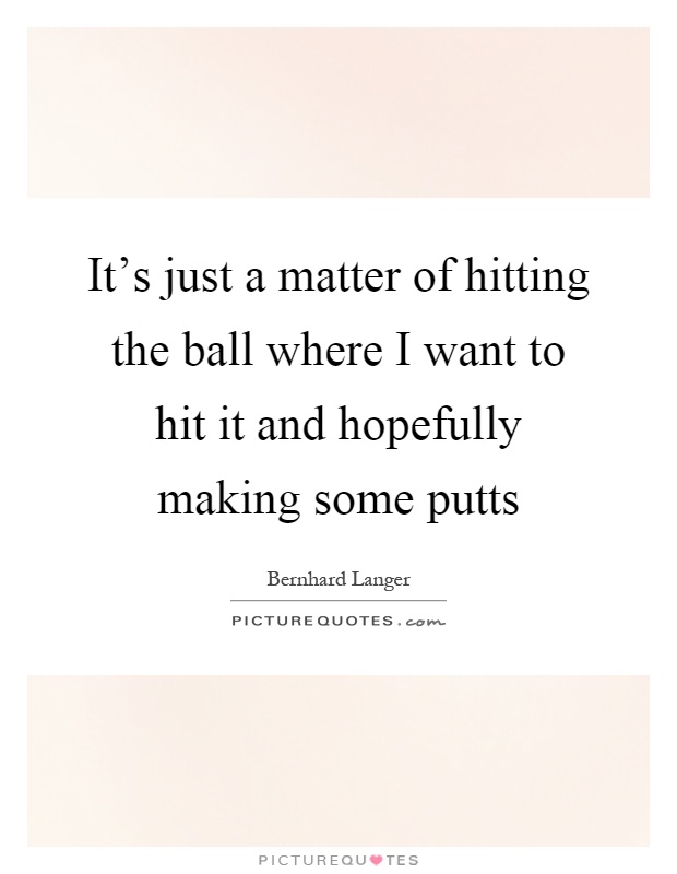 It's just a matter of hitting the ball where I want to hit it and hopefully making some putts Picture Quote #1
