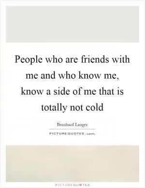 People who are friends with me and who know me, know a side of me that is totally not cold Picture Quote #1