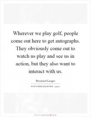 Wherever we play golf, people come out here to get autographs. They obviously come out to watch us play and see us in action, but they also want to interact with us Picture Quote #1