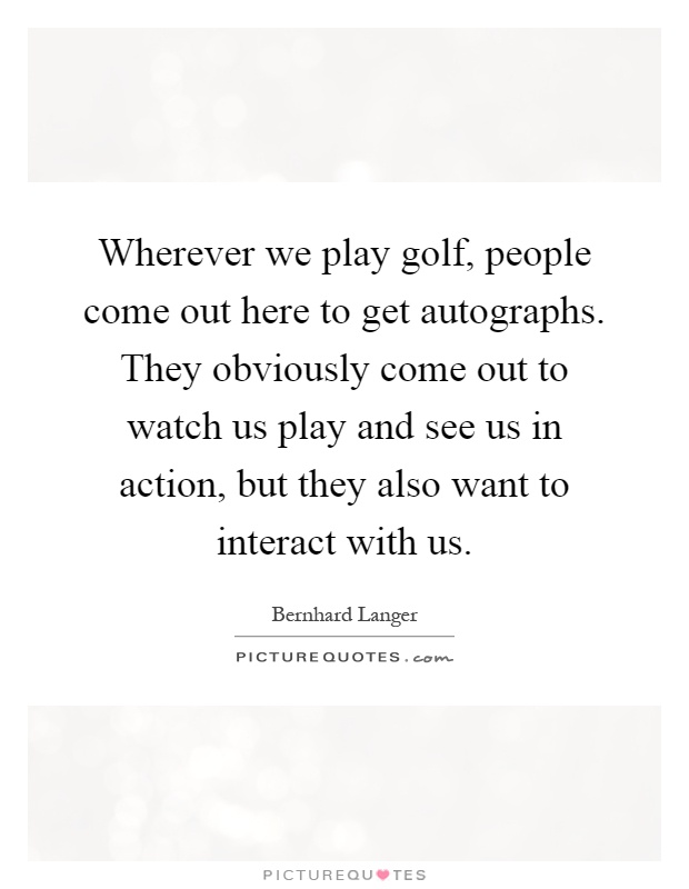 Wherever we play golf, people come out here to get autographs. They obviously come out to watch us play and see us in action, but they also want to interact with us Picture Quote #1