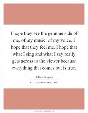 I hope they see the genuine side of me, of my music, of my voice. I hope that they feel me. I hope that what I sing and what I say really gets across to the viewer because everything that comes out is true Picture Quote #1
