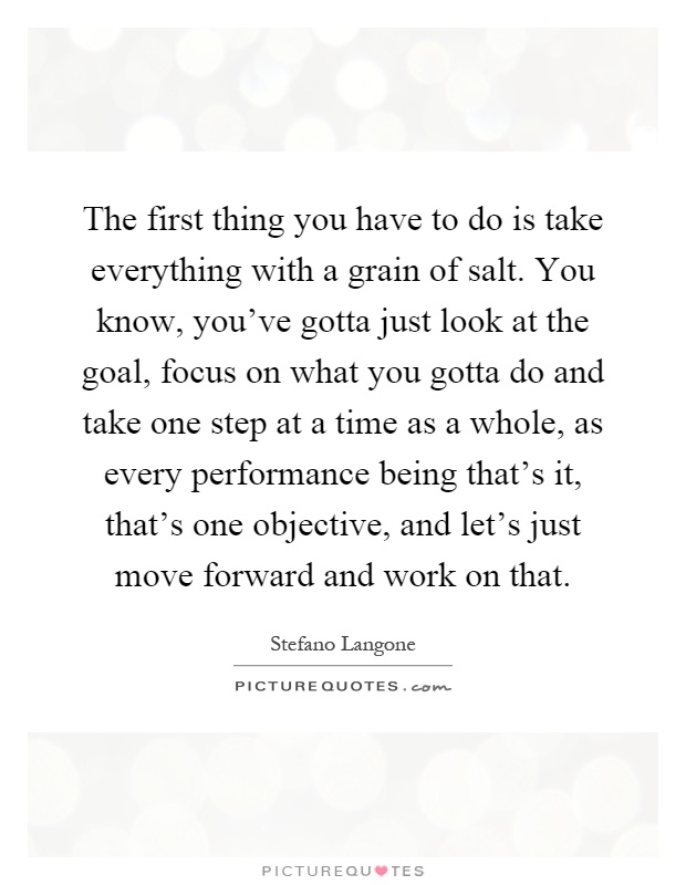 The first thing you have to do is take everything with a grain of salt. You know, you've gotta just look at the goal, focus on what you gotta do and take one step at a time as a whole, as every performance being that's it, that's one objective, and let's just move forward and work on that Picture Quote #1