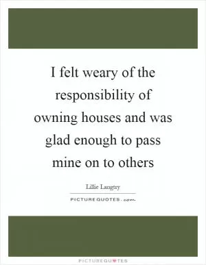 I felt weary of the responsibility of owning houses and was glad enough to pass mine on to others Picture Quote #1