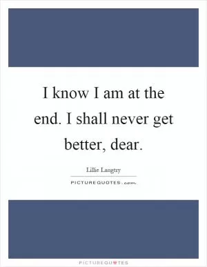 I know I am at the end. I shall never get better, dear Picture Quote #1