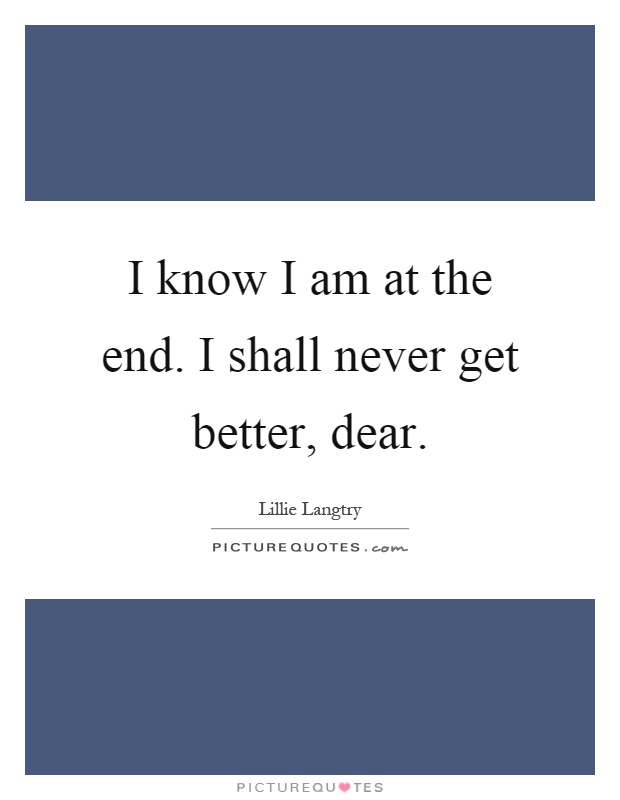I know I am at the end. I shall never get better, dear Picture Quote #1