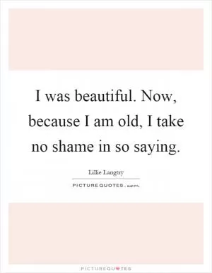 I was beautiful. Now, because I am old, I take no shame in so saying Picture Quote #1