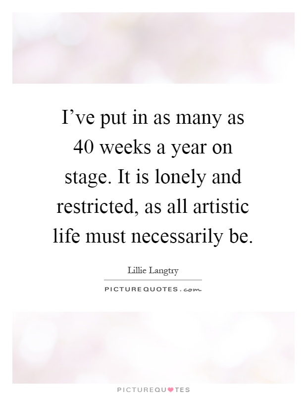 I've put in as many as 40 weeks a year on stage. It is lonely and restricted, as all artistic life must necessarily be Picture Quote #1