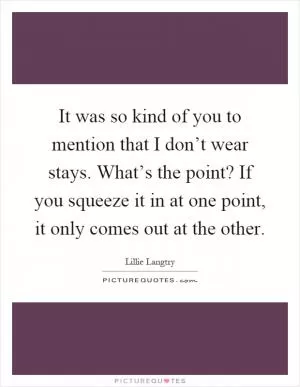 It was so kind of you to mention that I don’t wear stays. What’s the point? If you squeeze it in at one point, it only comes out at the other Picture Quote #1