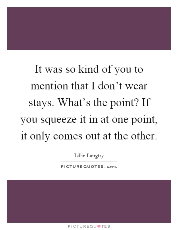 It was so kind of you to mention that I don't wear stays. What's the point? If you squeeze it in at one point, it only comes out at the other Picture Quote #1