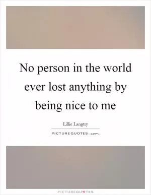 No person in the world ever lost anything by being nice to me Picture Quote #1