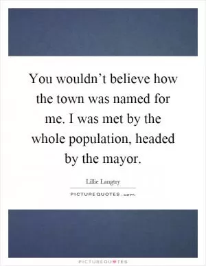 You wouldn’t believe how the town was named for me. I was met by the whole population, headed by the mayor Picture Quote #1