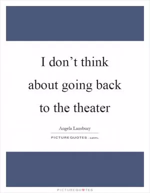 I don’t think about going back to the theater Picture Quote #1