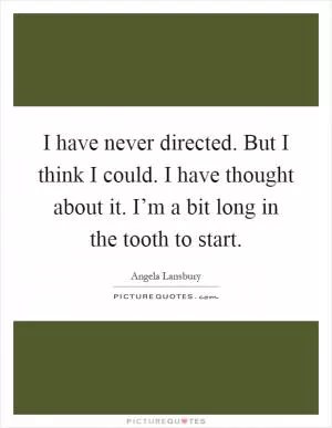 I have never directed. But I think I could. I have thought about it. I’m a bit long in the tooth to start Picture Quote #1