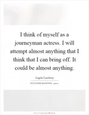 I think of myself as a journeyman actress. I will attempt almost anything that I think that I can bring off. It could be almost anything Picture Quote #1