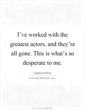 I’ve worked with the greatest actors, and they’re all gone. This is what’s so desperate to me Picture Quote #1