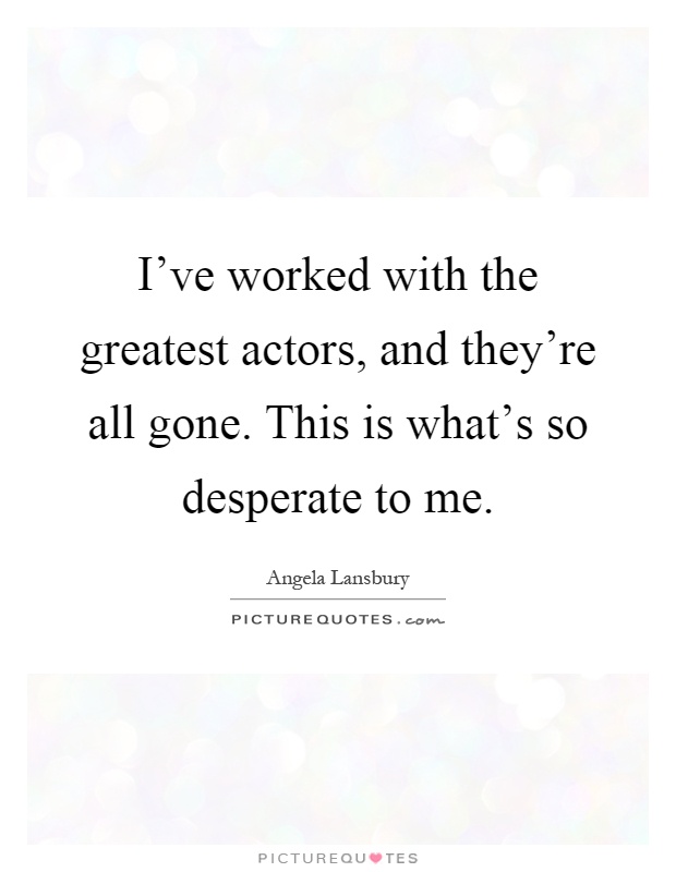 I've worked with the greatest actors, and they're all gone. This is what's so desperate to me Picture Quote #1